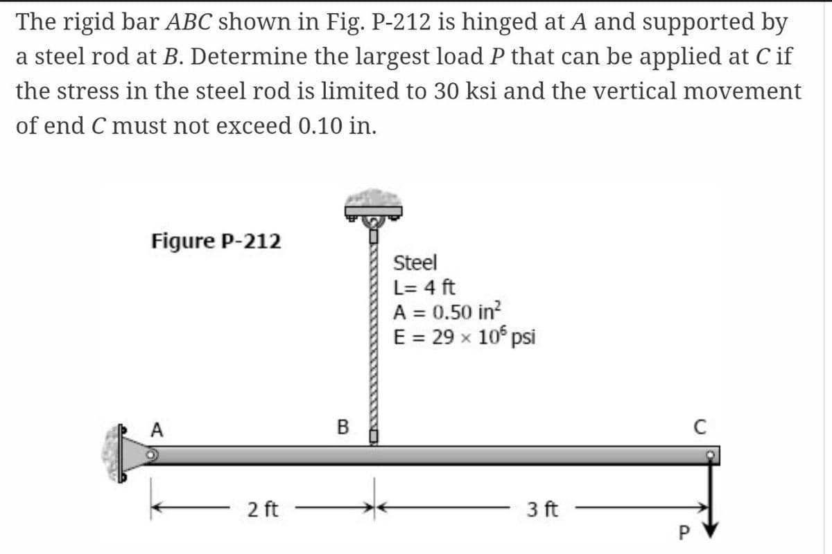 The rigid bar ABC shown in Fig. P-212 is hinged at A and supported by
a steel rod at B. Determine the largest load P that can be applied at C if
the stress in the steel rod is limited to 30 ksi and the vertical movement
of end C must not exceed 0.10 in.
Figure P-212
Steel
L= 4 ft
A = 0.50 in?
E = 29 x 10° psi
A
В
2 ft
3 ft
