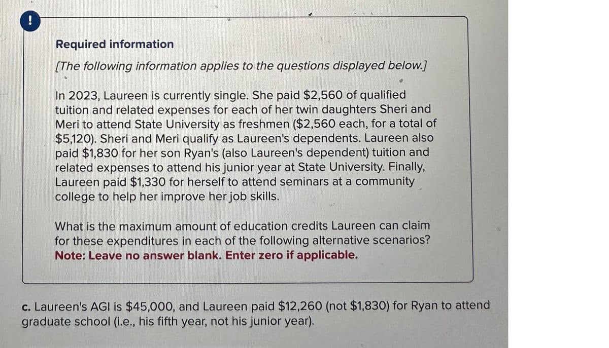 !
Required information
[The following information applies to the questions displayed below.]
In 2023, Laureen is currently single. She paid $2,560 of qualified
tuition and related expenses for each of her twin daughters Sheri and
Meri to attend State University as freshmen ($2,560 each, for a total of
$5,120). Sheri and Meri qualify as Laureen's dependents. Laureen also
paid $1,830 for her son Ryan's (also Laureen's dependent) tuition and
related expenses to attend his junior year at State University. Finally,
Laureen paid $1,330 for herself to attend seminars at a community
college to help her improve her job skills.
What is the maximum amount of education credits Laureen can claim
for these expenditures in each of the following alternative scenarios?
Note: Leave no answer blank. Enter zero if applicable.
c. Laureen's AGI is $45,000, and Laureen paid $12,260 (not $1,830) for Ryan to attend
graduate school (i.e., his fifth year, not his junior year).