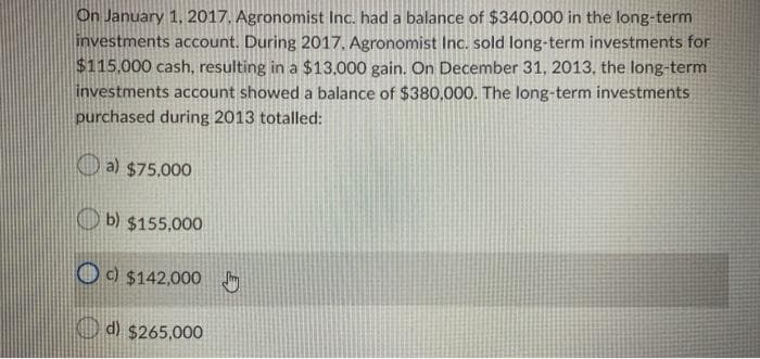 On January 1, 2017. Agronomist Inc. had a balance of $340,000 in the long-term
investments account. During 2017, Agronomist Inc. sold long-term investments for
$115,000 cash, resulting in a $13,000 gain. On December 31, 2013, the long-term
investments account showed a balance of $380,000. The long-term investments
purchased during 2013 totalled:
a) $75,000
b) $155,000
c) $142,000
d) $265,000