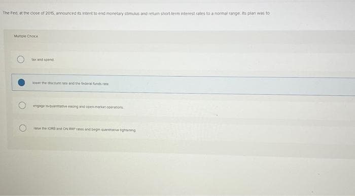 The Fed, at the close of 2015, announced its intent to end monetary stimulus and return short-term interest rates to a normal range. Its plan was to
Mutiple Choice
tax and spend
lower the discount rate and the federal funds rate
engage in quantrative easing and open market operations
rase the LORD and ON RRP rates and begin quantitative tightening