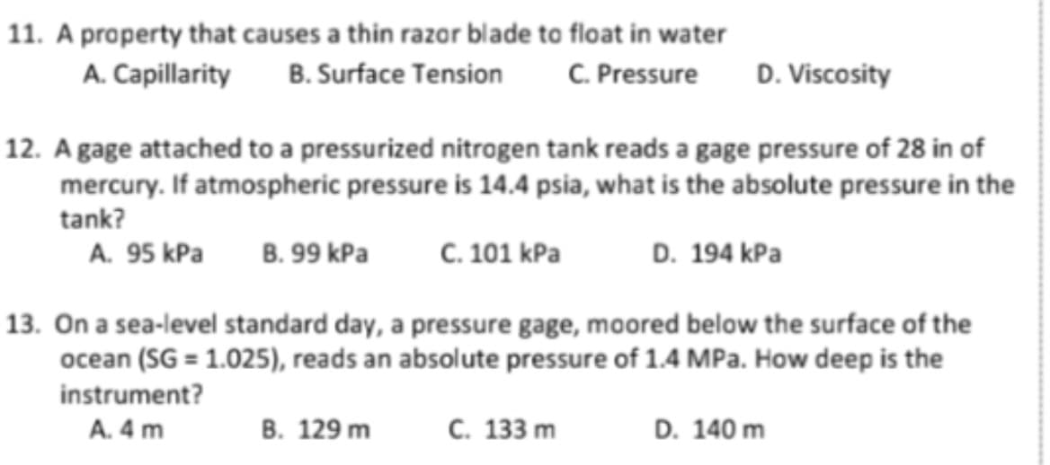 11. A property that causes a thin razor blade to float in water
A. Capillarity B. Surface Tension
C. Pressure
D. Viscosity
12. A gage attached to a pressurized nitrogen tank reads a gage pressure of 28 in of
mercury. If atmospheric pressure is 14.4 psia, what is the absolute pressure in the
tank?
A. 95 kPa
B. 99 kPa
с. 101 КРa
D. 194 kPa
13. On a sea-level standard day, a pressure gage, moored below the surface of the
ocean (SG = 1.025), reads an absolute pressure of 1.4 MPa. How deep is the
instrument?
A. 4 m
В. 129 m
С. 133 m
D. 140 m
