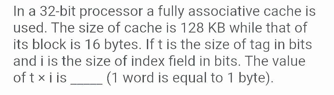 In a 32-bit processor a fully associative cache is
used. The size of cache is 128 KB while that of
its block is 16 bytes. If t is the size of tag in bits
and i is the size of index field in bits. The value
of t xi is
(1 word is equal to 1 byte).
