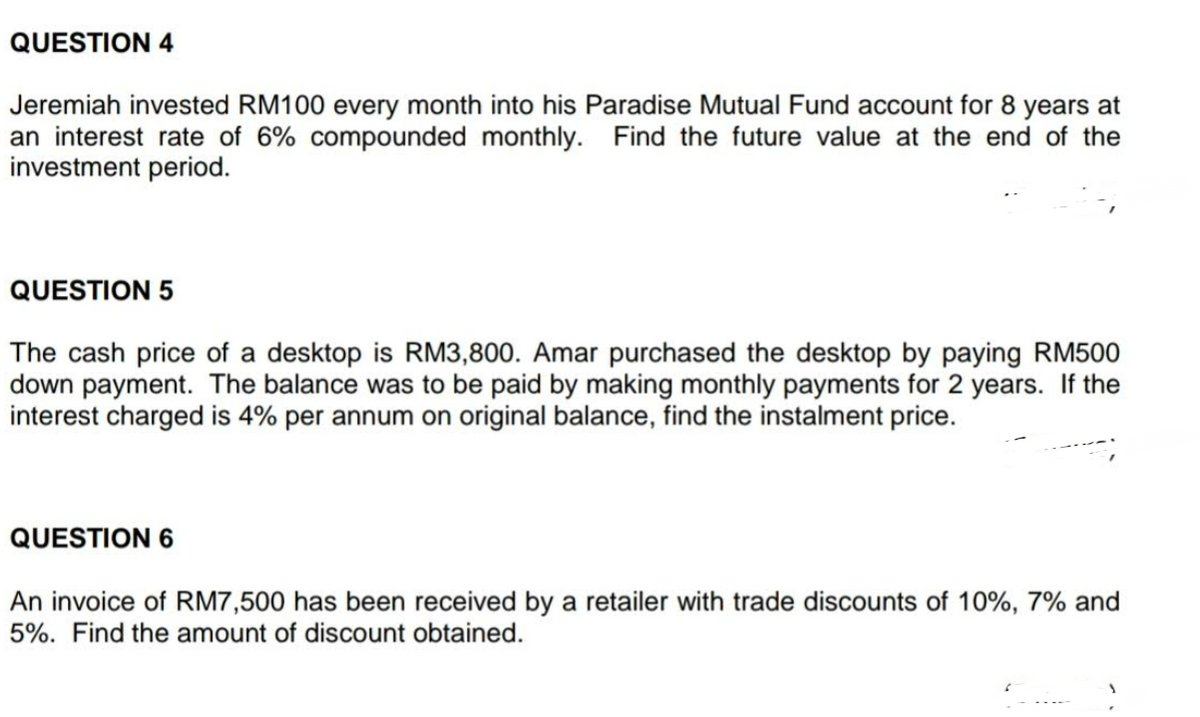 QUESTION 4
Jeremiah invested RM100 every month into his Paradise Mutual Fund account for 8 years at
an interest rate of 6% compounded monthly. Find the future value at the end of the
investment period.
QUESTION 5
The cash price of a desktop is RM3,800. Amar purchased the desktop by paying RM500
down payment. The balance was to be paid by making monthly payments for 2 years. If the
interest charged is 4% per annum on original balance, find the instalment price.
QUESTION 6
An invoice of RM7,500 has been received by a retailer with trade discounts of 10%, 7% and
5%. Find the amount of discount obtained.
