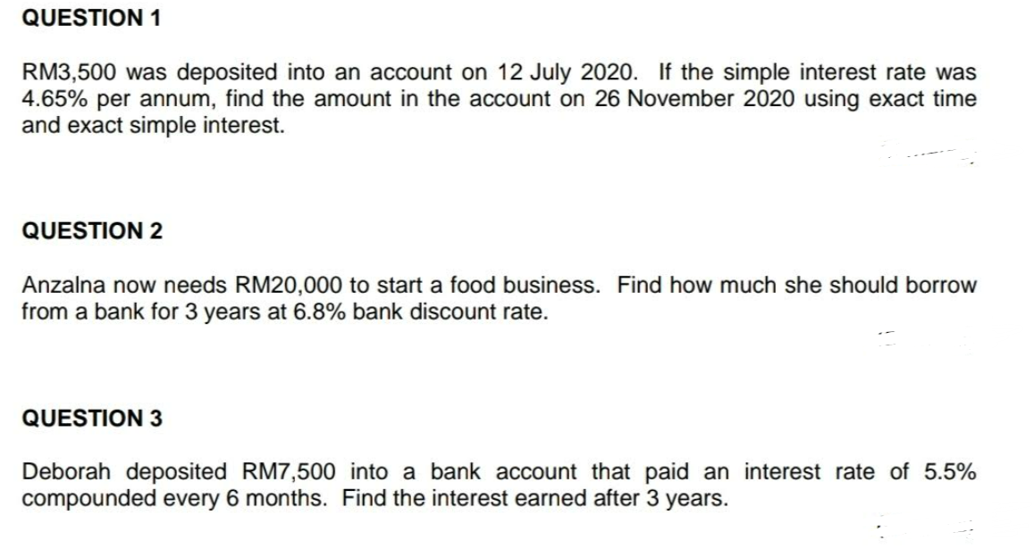 QUESTION 1
RM3,500 was deposited into an account on 12 July 2020. If the simple interest rate was
4.65% per annum, find the amount in the account on 26 November 2020 using exact time
and exact simple interest.
QUESTION 2
Anzalna now needs RM20,000 to start a food business. Find how much she should borrow
from a bank for 3 years at 6.8% bank discount rate.
QUESTION 3
Deborah deposited RM7,500 into a bank account that paid an interest rate of 5.5%
compounded every 6 months. Find the interest earned after 3 years.
