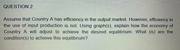 QUESTION 2
Assume that Country A has efficiency in the output market. However, efficiency in
the use of input production is not. Using graph(s), explain how the economy of
Country A will adjust to achieve the desired equilibrium. What (is) are the
condition(s) to achieve this equilibrium?

