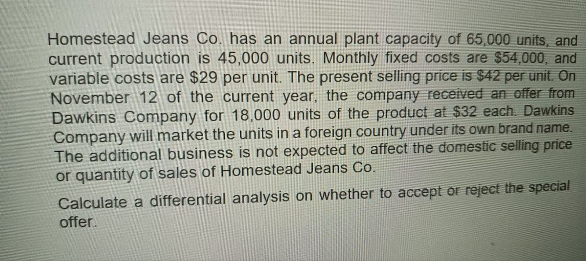 Homestead Jeans Co. has an annual plant capacity of 65,000 units, and
current production is 45,000 units. Monthly fixed costs are $54,000, and
variable costs are $29 per unit. The present selling price is $42 per unit. On
November 12 of the current year, the company received an offer from
Dawkins Company for 18,000 units of the product at $32 each. Dawkins
Company will market the units in a foreign country under its own brand name.
The additional business is not expected to affect the domestic selling price
or quantity of sales of Homestead Jeans Co.
Calculate a differential analysis on whether to accept or reject the special
offer.