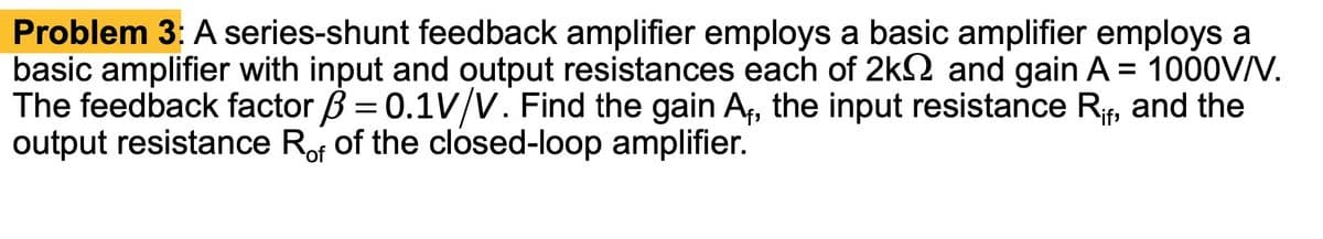 Problem 3: A series-shunt feedback amplifier employs a basic amplifier employs a
basic amplifier with input and output resistances each of 2k and gain A = 1000V/V.
The feedback factor = 0.1V/V. Find the gain A₁, the input resistance Rif, and the
output resistance Rof of the closed-loop amplifier.