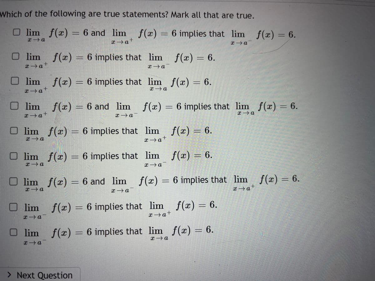 Which of the following are true statements? Mark all that are true.
lim_ƒ(x) = 6 and
lim
6 and lim
f(x) = 6 implies that
Olim f(x) = 6 implies that lim f(x) = 6.
x→a+
x→a¯
lim
î→a+
Olim
x→a+
x→a+
f(x) = 6 implies that lim f(x) = 6.
x→a
O lim_ f(x) = 6 implies that
x→a
lim
1-1
ƒ(x) = 6 and_lim_ƒ(x) = 6 implies that lim_ f(x) = 6.
x→a¯
x→a
Olim f(x) = 6 implies that
I-a
Olim f(x) = 6 and lim
1-a
x→a¯
) lim f(x
1-0
ENGIN
> Next Question
lim__ƒ(x) = 6.
x→a+
lim_ƒ(x) = 6.
x→a¯
f(x) = 6 implies that lim f(x) = 6.
x→a+
f(x) = 6 implies that lim f(x) = 6.
€→a
lim f(x) = 6.
x→a
x - a
f(x) = 6 implies that lim f(x) = 6.
x→a+