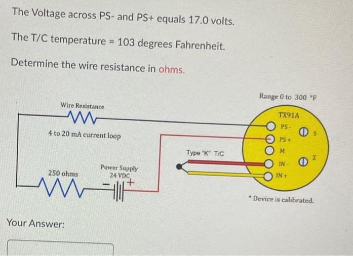 The Voltage across PS- and PS+ equals 17.0 volts.
The T/C temperature = 103 degrees Fahrenheit.
Determine the wire resistance in ohms.
Wire Resistance
4 to 20 mA current loop
250 ohms
M
Your Answer:
Power Supply
24 VDC
it
Type "K" T/C
Range 0 to 300 °F
TX91A
PS-
PS+
M
S
IN ²
IN +
* Device is calibrated.