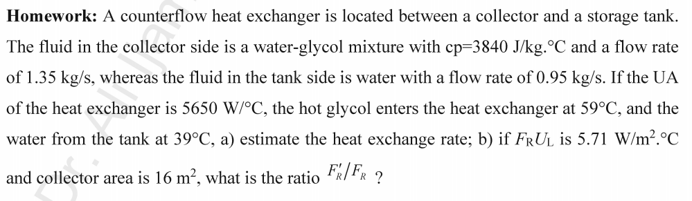 Homework: A counterflow heat exchanger is located between a collector and a storage tank.
The fluid in the collector side is a water-glycol mixture with cp=3840 J/kg. °C and a flow rate
of 1.35 kg/s, whereas the fluid in the tank side is water with a flow rate of 0.95 kg/s. If the UA
of the heat exchanger is 5650 W/°C, the hot glycol enters the heat exchanger at 59°C, and the
water from the tank at 39°C, a) estimate the heat exchange rate; b) if FRUL is 5.71 W/m².°C
and collector area is 16 m², what is the ratio FR/FR?