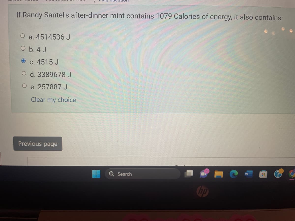 If Randy Santel's after-dinner mint contains 1079 Calories of energy, it also contains:
a. 4514536 J
O b. 4 J
c. 4515 J
O d. 3389678 J
O e. 257887 J
Clear my choice
Previous page
Q Search
H