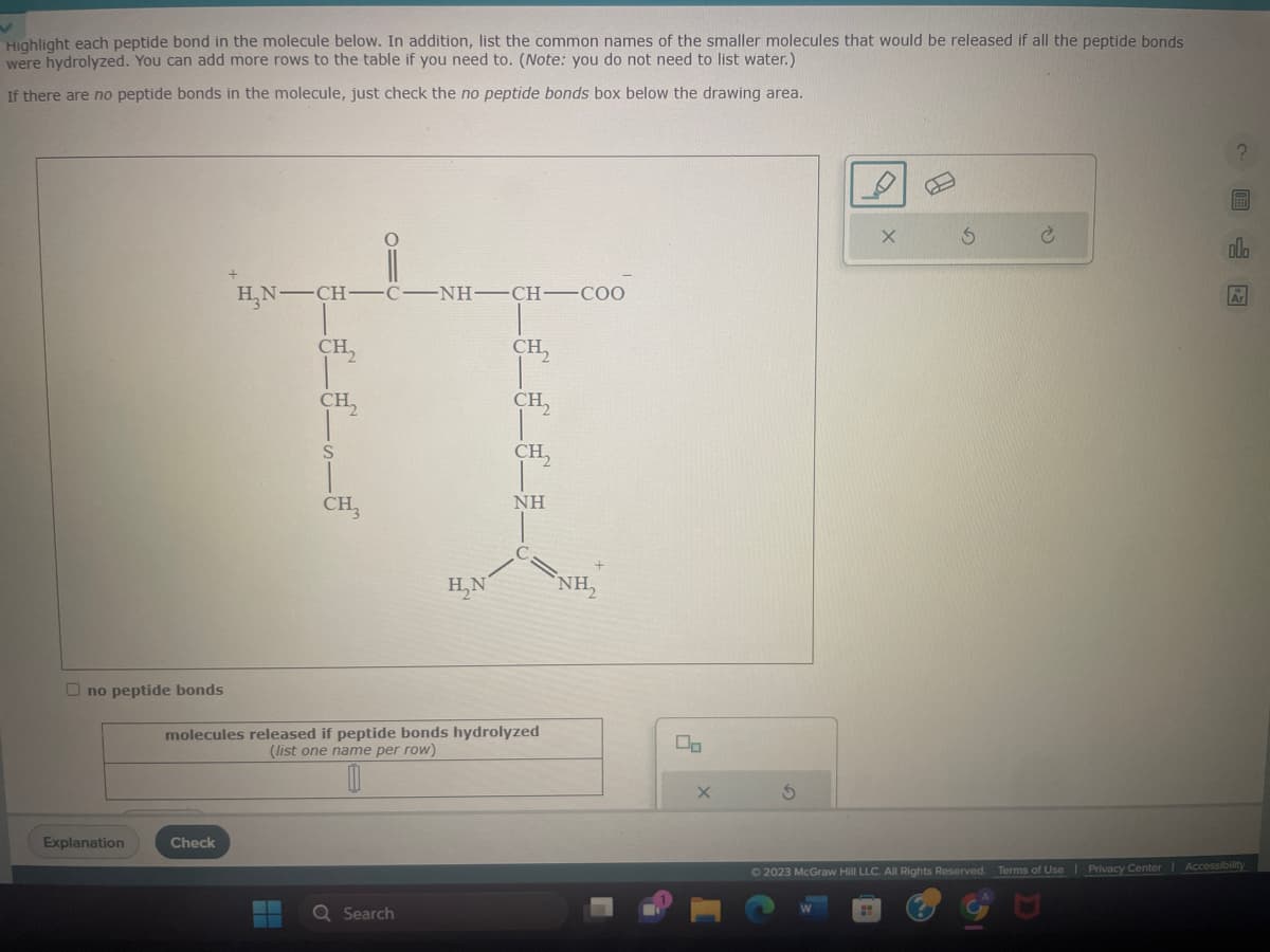 Highlight each peptide bond in the molecule below. In addition, list the common names of the smaller molecules that would be released if all the peptide bonds
were hydrolyzed. You can add more rows to the table if you need to. (Note: you do not need to list water.)
If there are no peptide bonds in the molecule, just check the no peptide bonds box below the drawing area.
no peptide bonds
Explanation
H₂N-CH-
Check
CH₂
CH,
▬
S
CH3
01
C -NH-CH—COO
H₂N
molecules released if peptide bonds hydrolyzed
(list one name per row)
Q Search
CH₂
CH₂
CH₂
NH
NH₂
00
X
S
X
0
S
C
Ar
© 2023 McGraw Hill LLC. All Rights Reserved. Terms of Use | Privacy Center Accessibility