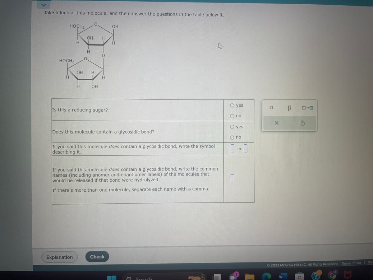 Take a look at this molecule, and then answer the questions in the table below it.
HOCH₂
HOCH₂
H
H
OH
H
H
Explanation
0
O
OH H
OH
H
0
H
Is this a reducing sugar?
OH
Does this molecule contain a glycosidic bond?
H
If you said this molecule does contain a glycosidic bond, write the symbol
describing it.
If you said this molecule does contain a glycosidic bond, write the common
names (including anomer and enantiomer labels) of the molecules that
would be released if that bond were hydrolyzed.
If there's more than one molecule, separate each name with a comma.
Check
Search
A
O yes
Ono
O yes
O no
1
a
X
В
W
ローロ
S
© 2023 McGraw Hill LLC. All Rights Reserved. Terms of Use Priv
S