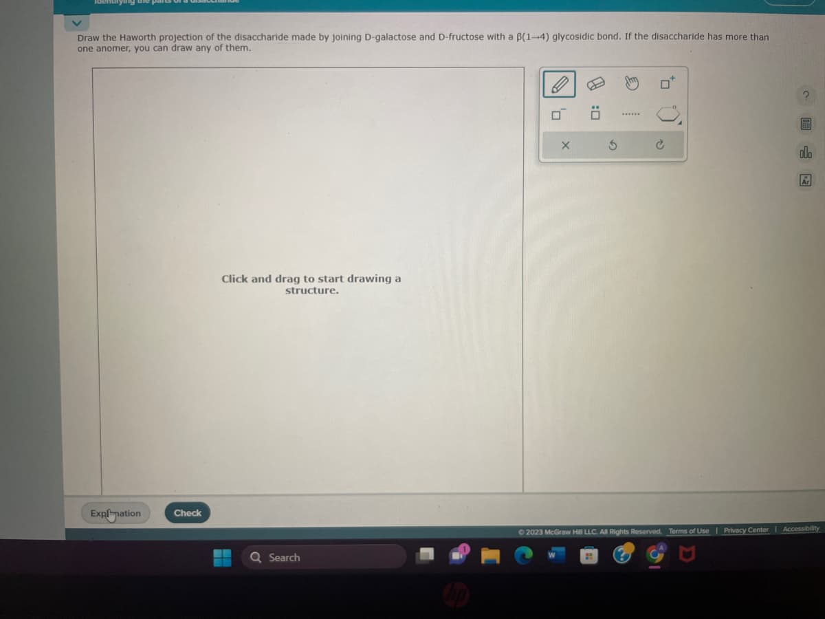 Draw the Haworth projection of the disaccharide made by joining D-galactose and D-fructose with a B(1-4) glycosidic bond. If the disaccharide has more than
one anomer, you can draw any of them.
Explanation
Check
Click and drag to start drawing a
structure.
Q Search
'0
X
3
FEET
lo
Ar
© 2023 McGraw Hill LLC. All Rights Reserved. Terms of Use | Privacy Center | Accessibility