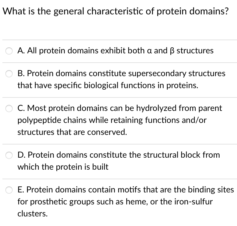 What is the general characteristic of protein domains?
A. All protein domains exhibit both a and B structures
B. Protein domains constitute supersecondary structures
that have specific biological functions in proteins.
C. Most protein domains can be hydrolyzed from parent
polypeptide chains while retaining functions and/or
structures that are conserved.
D. Protein domains constitute the structural block from
which the protein is built
E. Protein domains contain motifs that are the binding sites
for prosthetic groups such as heme, or the iron-sulfur
clusters.
