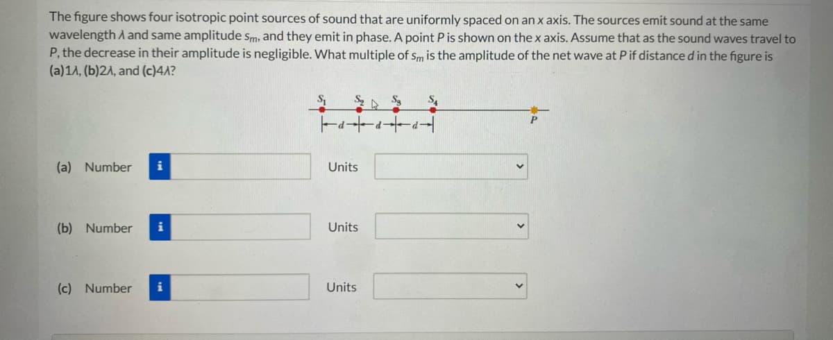 The figure shows four isotropic point sources of sound that are uniformly spaced on an x axis. The sources emit sound at the same
wavelength and same amplitude sm, and they emit in phase. A point P is shown on the x axis. Assume that as the sound waves travel to
P, the decrease in their amplitude is negligible. What multiple of sm is the amplitude of the net wave at P if distance d in the figure is
(a)1A, (b)2A, and (c)4A?
(a) Number
i
Units
(b) Number
i
Units
(c) Number
i
Units
