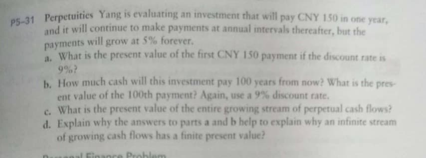 P5-31
OE-31 Perpetuitics Yang is evaluating an investment that will pay CNY 150 in one year,
and it will continue to make payments at annual intervals thereafter, but the
payments will grow at 5% forever.
a. What is the present value of the first CNY 150 payment if the discount rate is
9%?
b. How much cash will this investment pay 100 years from now? What is the pres-
ent value of the 100th payment? Again, use a 9% discount rate.
c. What is the present value of the entire growing stream of perpetual cash flows?
d. Explain why the answers to parts a and b help to explain why an infinite stream
of growing cash flows has a finite present value?
nal Finance Problem
