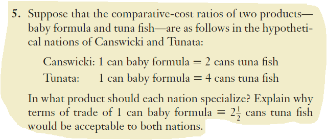 5. Suppose that the comparative-cost ratios of two products-
baby formula and tuna fish-are as follows in the hypotheti-
cal nations of Canswicki and Tunata:
Canswicki: 1 can baby formula = 2 cans tuna fish
1 can baby formula = 4 cans tuna fish
Tunata:
In what product should each nation specialize? Explain why
terms of trade of 1 can baby formula =
would be acceptable to both nations.
25 cans tuna fish
