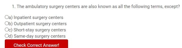 1. The ambulatory surgery centers are also known as all the following terms, except?
Oa) Inpatient surgery centers
Ob) Outpatient surgery centers
Oc) Short-stay surgery centers
Od) Same-day surgery centers
Check Correct Answer!
