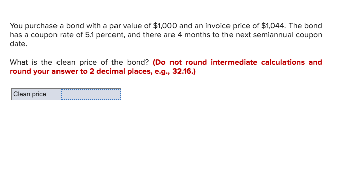 You purchase a bond with a par value of $1,000 and an invoice price of $1,044. The bond
has a coupon rate of 5.1 percent, and there are 4 months to the next semiannual coupon
date.
What is the clean price of the bond? (Do not round intermediate calculations and
round your answer to 2 decimal places, e.g., 32.16.)
Clean price
_
