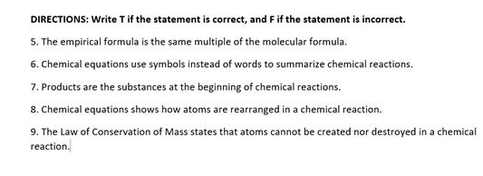 DIRECTIONS: Write Tif the statement is correct, and F if the statement is incorrect.
5. The empirical formula is the same multiple of the molecular formula.
6. Chemical equations use symbols instead of words to summarize chemical reactions.
7. Products are the substances at the beginning of chemical reactions.
8. Chemical equations shows how atoms are rearranged in a chemical reaction.
9. The Law of Conservation of Mass states that atoms cannot be created nor destroyed in a chemical
reaction.
