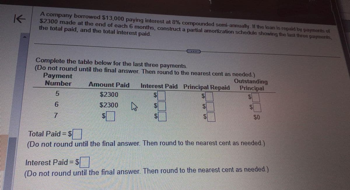 K
A company borrowed $13,000 paying interest at 8% compounded semi-annually. If the loan is repaid by payments of
$2300 made at the end of each 6 months, construct a partial amortization schedule showing the last three payments,
the total paid, and the total interest paid.
Complete the table below for the last three payments.
(Do not round until the final answer. Then round to the nearest cent as needed.)
Payment
Number
Amount Paid Interest Paid Principal Repaid
$
$2300
$2300
4
$
Outstanding
Principal
50
Total Paid=$
(Do not round until the final answer. Then round to the nearest cent as needed.)
Interest Paid=$
(Do not round until the final answer. Then round to the nearest cent as needed.)