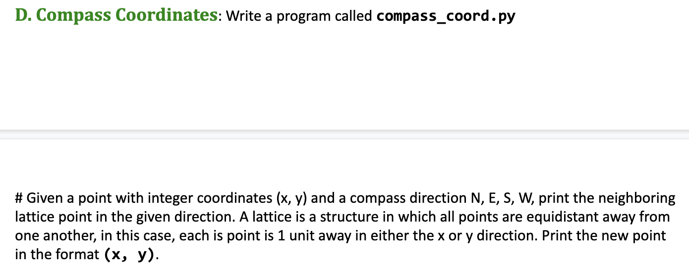 D. Compass Coordinates: Write a program called compass_coord.py
#Given a point with integer coordinates (x, y) and a compass direction N, E, S, W, print the neighboring
lattice point in the given direction. A lattice is a structure in which all points are equidistant away from
one another, in this case, each is point is 1 unit away in either the x or y direction. Print the new point
in the format (x, y).
