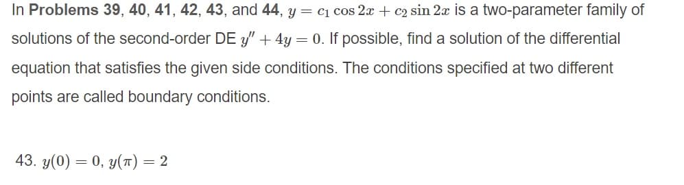 In Problems 39, 40, 41, 42, 43, and 44, y = c1 cos 2x + c2 sin 2x is a two-parameter family of
solutions of the second-order DE 3" + 4y = 0. If possible, find a solution of the differential
equation that satisfies the given side conditions. The conditions specified at two different
points are called boundary conditions.
43. y(0) = 0, y(T) = 2
