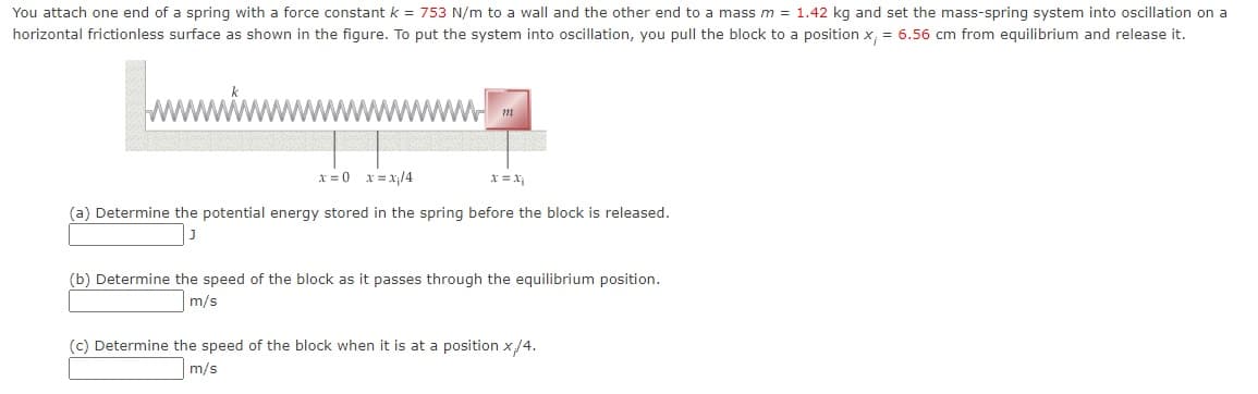 You attach one end of a spring with a force constant k = 753 N/m to a wall and the other end to a mass m = 1.42 kg and set the mass-spring system into oscillation on a
horizontal frictionless surface as shown in the figure. To put the system into oscillation, you pull the block to a position x; = 6.56 cm from equilibrium and release it.
m
x=0 x = x₁/4
x = x₁
(a) Determine the potential energy stored in the spring before the block is released.
(b) Determine the speed of the block as it passes through the equilibrium position.
m/s
(c) Determine the speed of the block when it is at a position x/4.
m/s