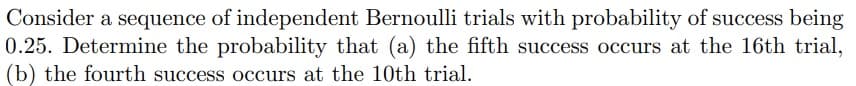 Consider a sequence of independent Bernoulli trials with probability of success being
0.25. Determine the probability that (a) the fifth success occurs at the 16th trial,
(b) the fourth success occurs at the 10th trial.