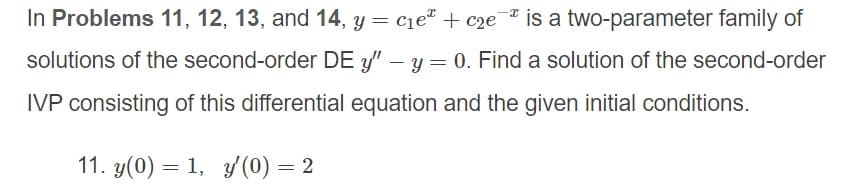 In Problems 11, 12, 13, and 14, y = c1e" + c2e"
is a two-parameter family of
solutions of the second-order DE y/" – y = 0. Find a solution of the second-order
%3D
IVP consisting of this differential equation and the given initial conditions.
11. y(0) = 1, y (0) = 2
