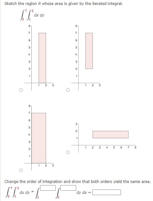 Sketch the region R whose area is given by the iterated integral.
dx dy
8
7
7
6-
6-
4
4
3
2
2
1-
3
3
7
6-
2
4
2
4
7.
8
2
3
Change the order of integration and show that both orders yield the same area.
dx dy
dy dx =
