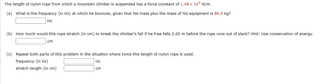 The length of nylon rope from which a mountain climber is suspended has a force constant of 1.48 x 10 N/m.
(a) What is the frequency (in Hz) at which he bounces, given that his mass plus the mass of his equipment is 86.0 kg?
Hz
(b) How much would this rope stretch (in cm) to break the climber's fall if he free-falls 2.00 m before the rope runs out of slack? Hint: Use conservation of energy.
cm
(c) Repeat both parts of this problem in the situation where twice this length of nylon rope is used.
frequency (in Hz)
Hz
stretch length (in cm)
cm