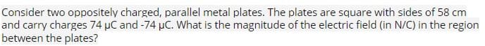 Consider two oppositely charged, parallel metal plates. The plates are square with sides of 58 cm
and carry charges 74 μC and -74 µC. What is the magnitude of the electric field (in N/C) in the region
between the plates?