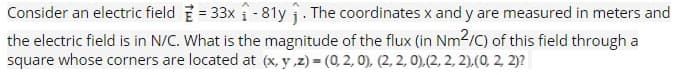 Consider an electric field=33x₁-81y₁. The coordinates x and y are measured in meters and
the electric field is in N/C. What is the magnitude of the flux (in Nm2/C) of this field through a
square whose corners are located at (x,y,z) = (0,2,0), (2, 2, 0),(2, 2, 2), (0, 2, 2)?