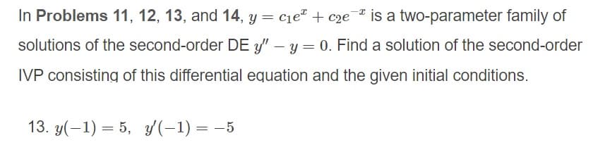 In Problems 11, 12, 13, and 14, y = cie" + c2e is a two-parameter family of
solutions of the second-order DE y" – y = 0. Find a solution of the second-order
IVP consisting of this differential equation and the given initial conditions.
13. y(-1) = 5, y(-1) = -5
