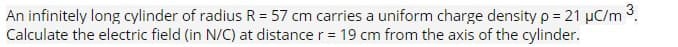 An infinitely long cylinder of radius R = 57 cm carries a uniform charge density p = 21 µC/m ³.
Calculate the electric field (in N/C) at distance r = 19 cm from the axis of the cylinder.