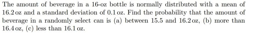 The amount of beverage in a 16-oz bottle is normally distributed with a mean of
16.2 oz and a standard deviation of 0.1 oz. Find the probability that the amount of
beverage in a randomly select can is (a) between 15.5 and 16.2 oz, (b) more than
16.4 oz, (c) less than 16.1 oz.