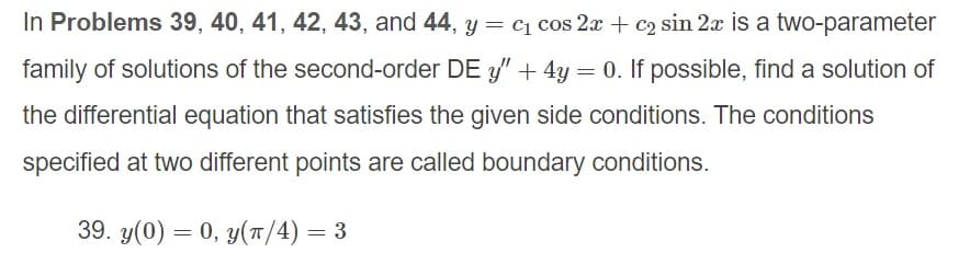 In Problems 39, 40, 41, 42, 43, and 44, y = cq cos 2x + c2 sin 2x is a two-parameter
family of solutions of the second-order DE y" + 4y = 0. If possible, find a solution of
the differential equation that satisfies the given side conditions. The conditions
specified at two different points are called boundary conditions.
39. y(0) = 0, y(T/4) = 3
