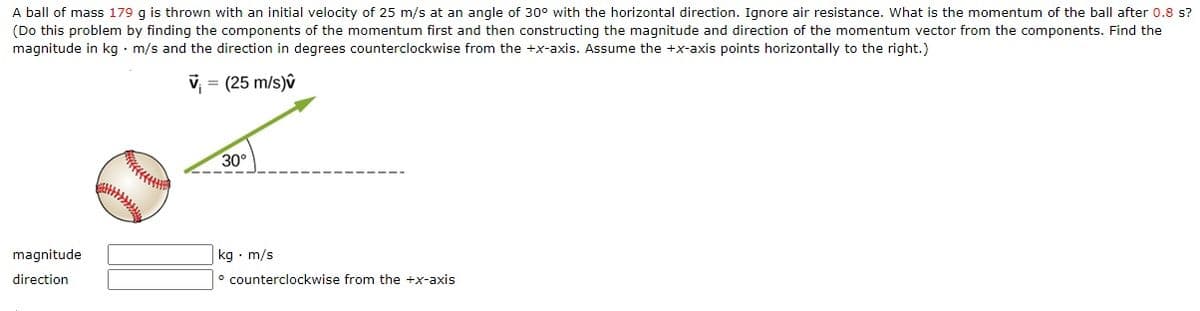 A ball of mass 179 g is thrown with an initial velocity of 25 m/s at an angle of 30° with the horizontal direction. Ignore air resistance. What is the momentum of the ball after 0.8 s?
(Do this problem by finding the components of the momentum first and then constructing the magnitude and direction of the momentum vector from the components. Find the
magnitude in kg · m/s and the direction in degrees counterclockwise from the +x-axis. Assume the +x-axis points horizontally to the right.)
v = (25 m/s)v
30°
| kg · m/s
° counterclockwise from the +x-axis
magnitude
direction
