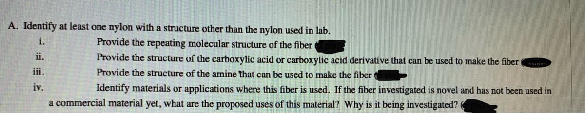 A. Identify at least one nylon with a structure other than the nylon used in lab.
i.
Provide the repeating molecular structure of the fiber
ii.
Provide the structure of the carboxylic acid or carboxylic acid derivative that can be used to make the fiber
iii.
Provide the structure of the amine that can be used to make the fiber
iv.
Identify materials or applications where this fiber is used. If the fiber investigated is novel and has not been used in
a commercial material yet, what are the proposed uses of this material? Why is it being investigated? (
