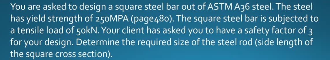 You are asked to design a square steel bar out of ASTM A36 steel. The steel
has yield strength of 250MPA (page480). The square steel bar is subjected to
a tensile load of 50kN. Your client has asked you to have a safety factor of 3
for your design. Determine the required size of the steel rod (side length of
the square cross section).
