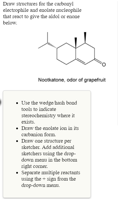 Draw structures for the carbonyl
electrophile and enolate nucleophile
that react to give the aldol or enone
below
Nootkatone, odor of grapefruit
Use the wedge/hash bond
tools to indicate
stereochemistry where it
exists
. Draw the enolate ion in its
carbanion form.
Draw one structure per
sketcher. Add additional
sketchers using the drop-
down menu in the bottomm
right corner
Separate multiple reactants
using the t sign from the
drop-down menu
