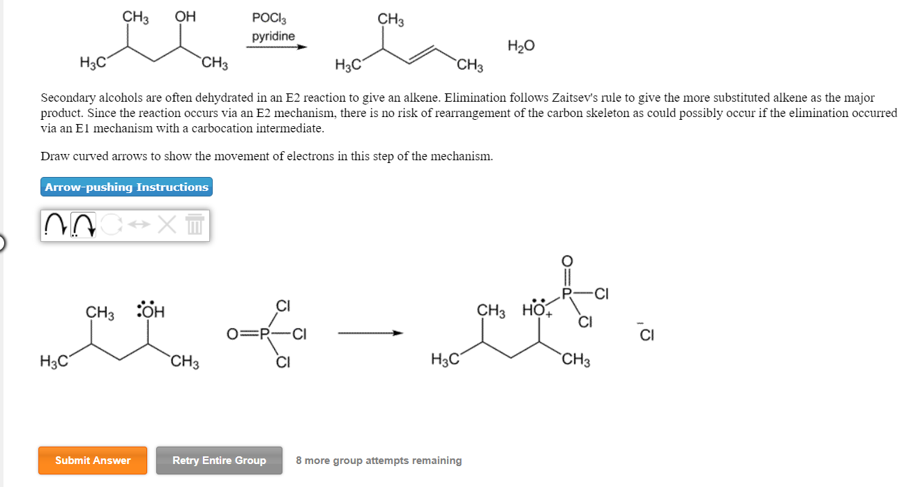 CH3
POCl3
pyridine
CH2 OH
H20
CH3
H3C
CH3
Secondary alcohols are often dehydrated in an E2 reaction to give an alkene. Elimination follows Zaitsev's rule to give the more substituted alkene as the major
product. Since the reaction occurs via an E2 mechanism, there is no risk of rearrangement of the carbon skeleton as could possibly occur if the elimination occurred
via an E1 mechanism with a carbocation intermediate
Draw curved arrows to show the movement of electrons in this step of the mechanism.
Arrow-pushing Instructions
Il
CI
CH3 HO
+CI
Cl
H3C
CH3
Нас
CH3
Cl
Retry Entire Group
8 more group attempts remaining
Submit Answer

