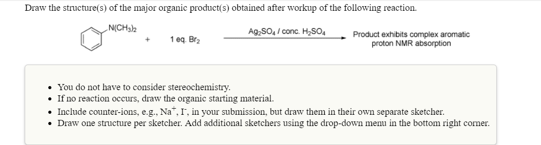 Draw the structure(s) of the major organic product(s) obtained after workup of the following reaction
N(CH3)h
Ag2SO4/conc. H2SO4
Product exhibits complex aromatic
proton NMR absorption
1 eq. Br2
You do not have to consider stereochemistry.
If no reaction occurs, draw the organic starting material
Include counter-ions, e.g., NaT, I, in your submission, but draw them in their own separate sketcher.
Draw one structure per sketcher. Add additional sketchers using the drop-down menu in the bottom right corner.
