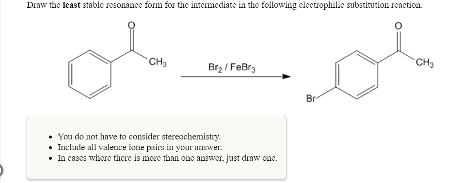 Draw the least stable resonance form for the intermediate in the following electrophilic substitution reaction.
CH3
CH3
Br2/ FeBr3
Br
. You do not have to consider stereochemistry
. Include all valence lone pairs in your answer.
In cases where there is more than one answer, just draw one.
