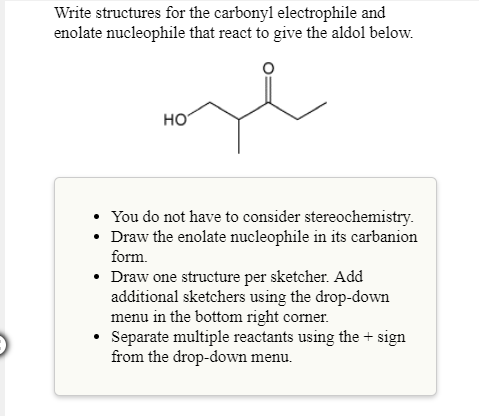 Write structures for the carbonyl electrophile and
enolate nucleophile that react to give the aldol below.
HO
You do not have to consider stereochemistry.
carbanion
late nucleophile in its
Draw the eno
form.
Draw one structure per sketcher. Add
additional sketchers using the drop-down
menu in the bottom right comer.
°
Separate multiple reactants using the+ sign
from the drop-down menu.
