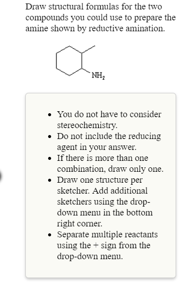 Draw structural formulas for the two
compounds you could use to prepare the
amine shown by redtuctive amination
NH2
. You do not have to consider
Do not include the reducing
. If there is more than one
stereochemistrv
agent in your answer.
combination, draw only one.
. Draw one structure per
sketcher. Add additional
sketchers using the drop-
down menu in the bottom
right corner.
Separate multiple reactants
using the+ sign from the
drop-down menu
