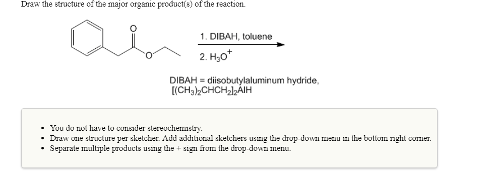 Draw the structure of the major organic product(s) of the reaction.
1. DIBAH, toluene
DIBAHdiisobutylaluminum hydride,
. You do not have to consider stereochemistry.
Draw one structure per sketcher. Add additional sketchers using the drop-down menu in the bottom right corner.
Separate multiple products using the + sign from the drop-down menu.
