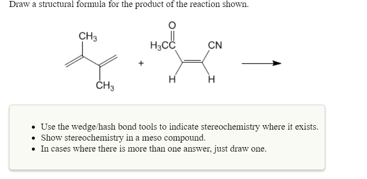 Draw a structural formula for the product of the reaction shown.
СНЗ
Насс
CN
CH3
Use the wedge/hash bond tools to indicate stereochemistry where it exists
Show stereochemistry in a meso compound.
In cases where there is more than one answer, just draw one
